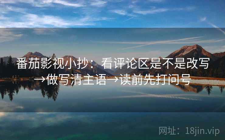 番茄影视小抄：看评论区是不是改写→做写清主语→读前先打问号