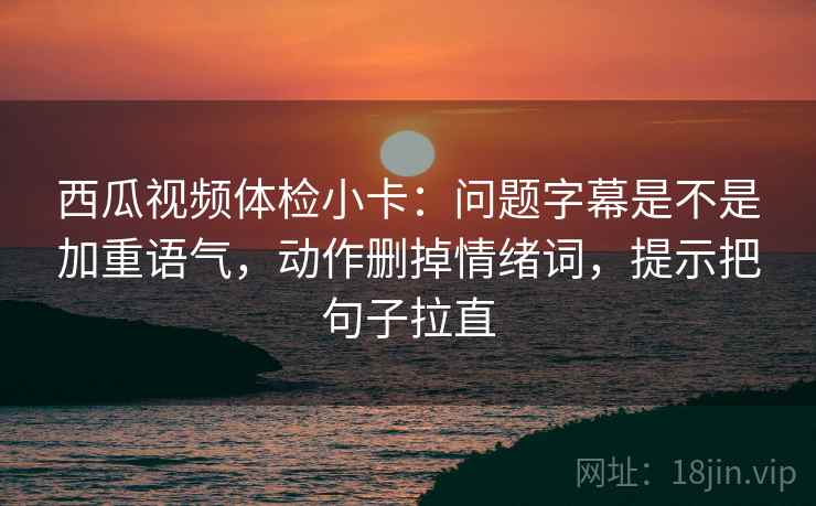 西瓜视频体检小卡：问题字幕是不是加重语气，动作删掉情绪词，提示把句子拉直
