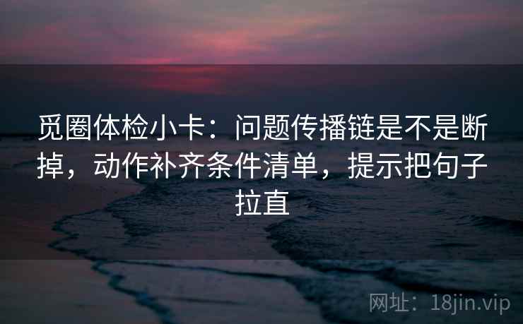 觅圈体检小卡:问题传播链是不是断掉,动作补齐条件清单,提示把句子拉直 觅圈体检小卡:问题传播链是不是断掉,动作补齐条件清单,提示把句子拉直
