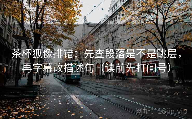 茶杯狐像排错：先查段落是不是跳层，再字幕改描述句（读前先打问号）