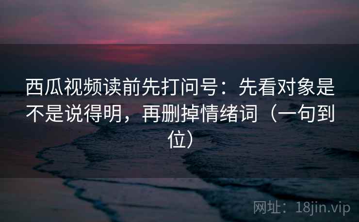 西瓜视频读前先打问号：先看对象是不是说得明，再删掉情绪词（一句到位）