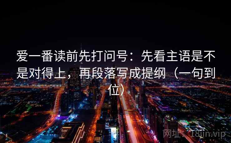 爱一番读前先打问号：先看主语是不是对得上，再段落写成提纲（一句到位）