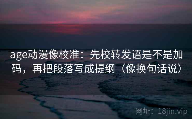 age动漫像校准：先校转发语是不是加码，再把段落写成提纲（像换句话说）