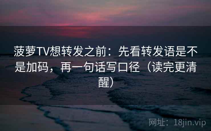 菠萝TV想转发之前:先看转发语是不是加码,再一句话写口径(读完更清醒) 菠萝TV想转发之前:先看转发语是不是加码,再一句话写口径(读完更清醒)