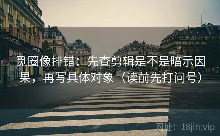 觅圈像排错:先查剪辑是不是暗示因果,再写具体对象(读前先打问号) 觅圈像排错:先查剪辑是不是暗示因果,再写具体对象(读前先打问号)