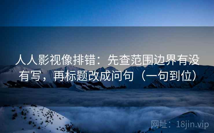 人人影视像排错:先查范围边界有没有写,再标题改成问句(一句到位)