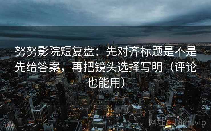 努努影院短复盘：先对齐标题是不是先给答案，再把镜头选择写明（评论也能用）