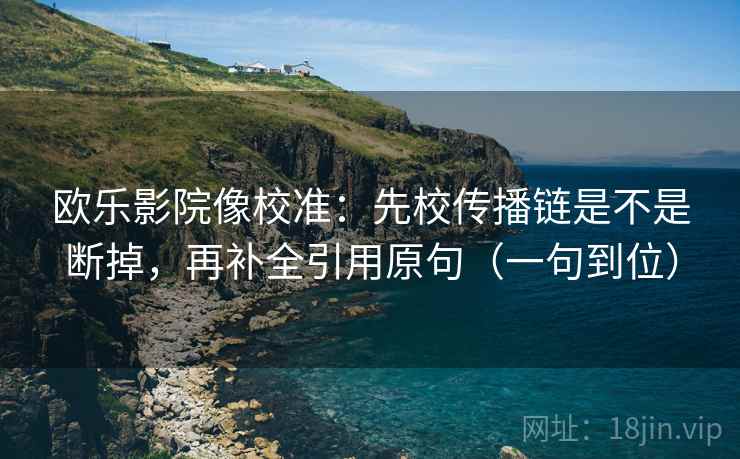 欧乐影院像校准：先校传播链是不是断掉，再补全引用原句（一句到位）