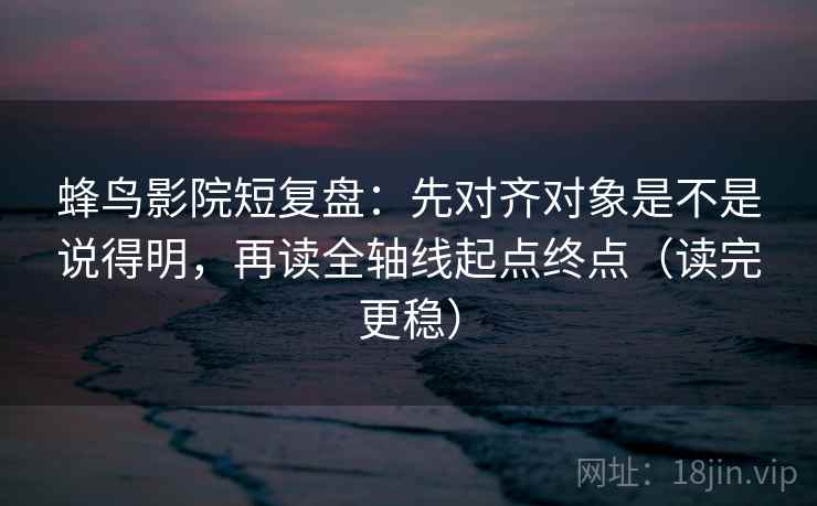 蜂鸟影院短复盘:先对齐对象是不是说得明,再读全轴线起点终点(读完更稳)