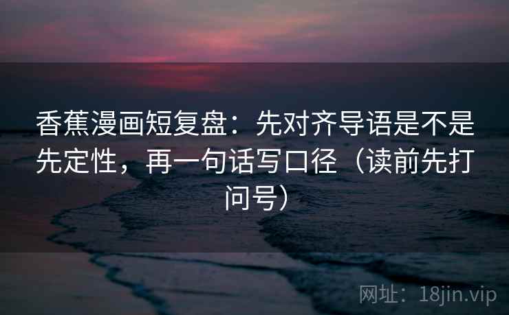 香蕉漫画短复盘：先对齐导语是不是先定性，再一句话写口径（读前先打问号）