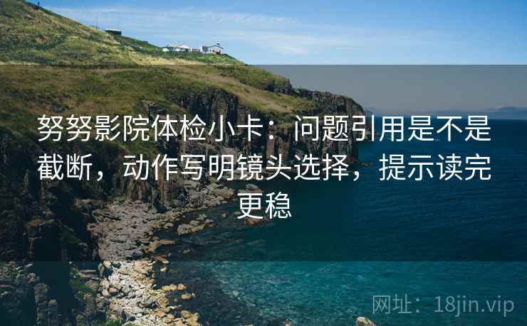 努努影院体检小卡:问题引用是不是截断,动作写明镜头选择,提示读完更稳