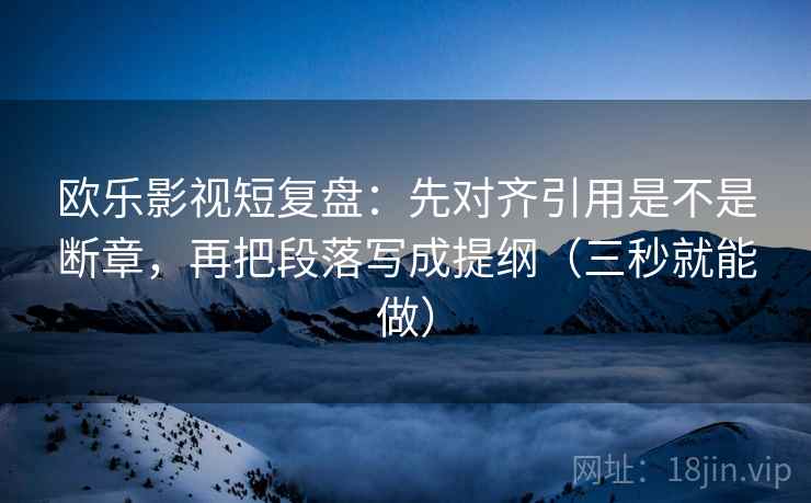 欧乐影视短复盘：先对齐引用是不是断章，再把段落写成提纲（三秒就能做）