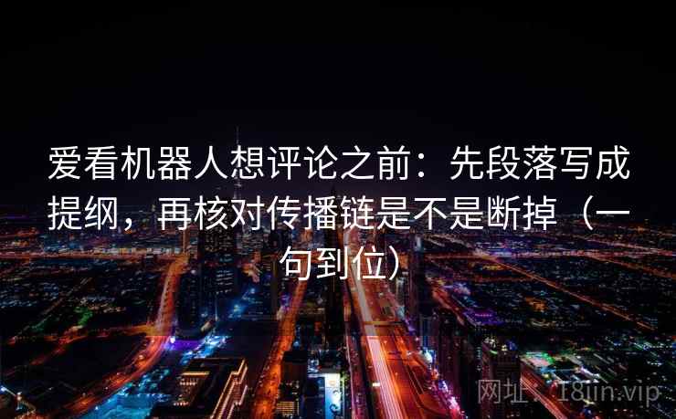 爱看机器人想评论之前:先段落写成提纲,再核对传播链是不是断掉(一句到位) 爱看机器人想评论之前:先段落写成提纲,再核对传播链是不是断掉(一句到位)