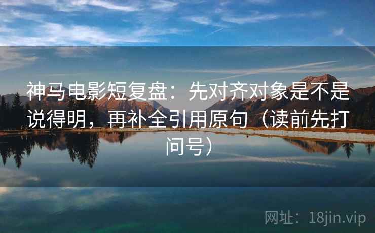 神马电影短复盘：先对齐对象是不是说得明，再补全引用原句（读前先打问号）