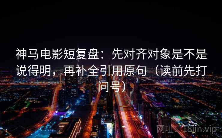 神马电影短复盘:先对齐对象是不是说得明,再补全引用原句(读前先打问号) 神马电影短复盘:先对齐对象是不是说得明,再补全引用原句(读前先打问号)