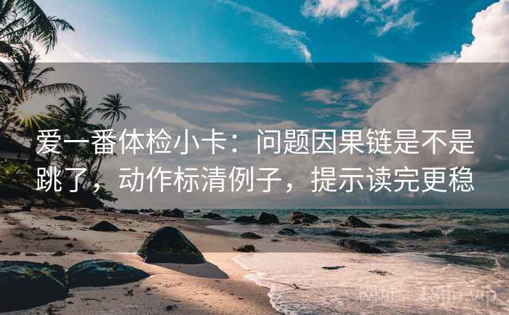 爱一番体检小卡：问题因果链是不是跳了，动作标清例子，提示读完更稳