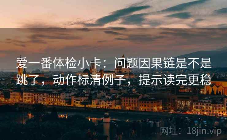 爱一番体检小卡：问题因果链是不是跳了，动作标清例子，提示读完更稳