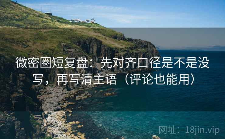 微密圈短复盘：先对齐口径是不是没写，再写清主语（评论也能用）