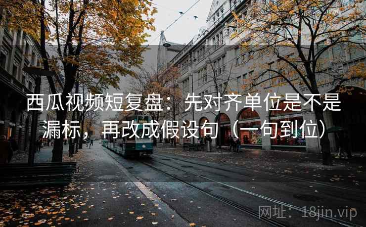 西瓜视频短复盘：先对齐单位是不是漏标，再改成假设句（一句到位）
